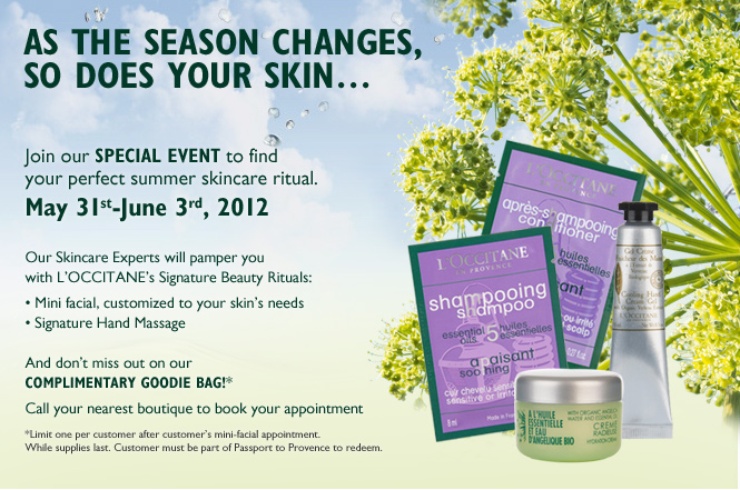 Tired of the same skincare routine?
As the season changes, so does your skin…

Join our special event to find your perfect summer skincare ritual.   

May 31st-June 3rd, 2012

Our Skincare Experts will pamper you with L’OCCITANE’s Signature Beauty Rituals:
•	Mini facial, customized to your skin’s needs
•	Signature Hand Massage

And don’t miss out on our complimentary goodie bag!* 

Call a boutique near you to book your appointment today!

*Limit one per customer while supplies last. Customer must be part of Passport to Provence to redeem.
 