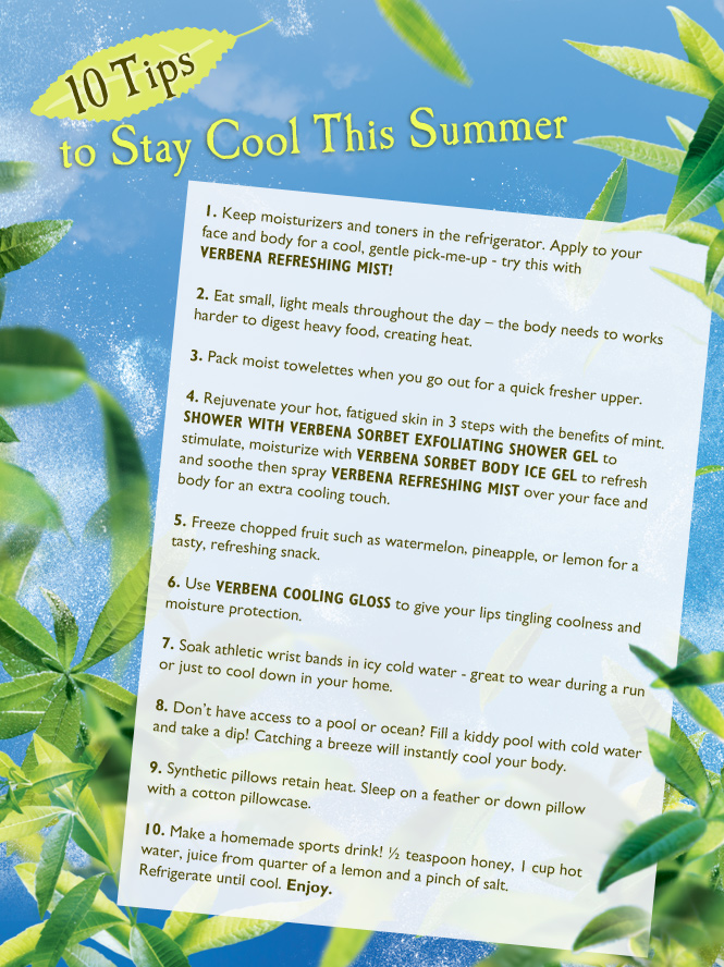 1.	Keep moisturizers and toners in the refrigerator. Apply to your face and body for a cool, gentle pick-me-up - try this with Verbena Refreshing Mist!
2.	Eat small, light meals throughout the day – the body needs to works harder to digest heavy food, creating heat.
3.	Pack moist towelettes when you go out for a quick fresher upper. 
4.	Rejuvenate your hot, fatigued skin in 3 steps with the benefits of mint.
Shower with Verbena Sorbet Exfoliating Shower Gel to stimulate, moisturize with Verbena Sorbet Body Ice Gel to refresh and soothe then spray Verbena Refreshing Mist over your face and bod for an extra cooling touch.
5.	Freeze chopped fruit such as watermelon, pineapple, or lemon for a tasty, refreshing snack.
6.	Use Verbena Cooling Gloss to give your lips tingling coolness and moisture protection.
7.	Soak athletic wrist bands in icy cold water - great to wear during a run or just to cool down in your home.
8.	Don’t have access to a pool or ocean? Fill a kiddy pool with cold water and take a dip! Catching a breeze will instantly cool your body. 
9.	Synthetic pillows retain heat. Sleep on a feather or down pillow with a cotton pillowcase.
10.	Make a homemade sports drink! ½ teaspoon honey, 1 cup hot water, juice from quarter of a lemon and a pinch of salt. Refrigerate until cool. Enjoy.
