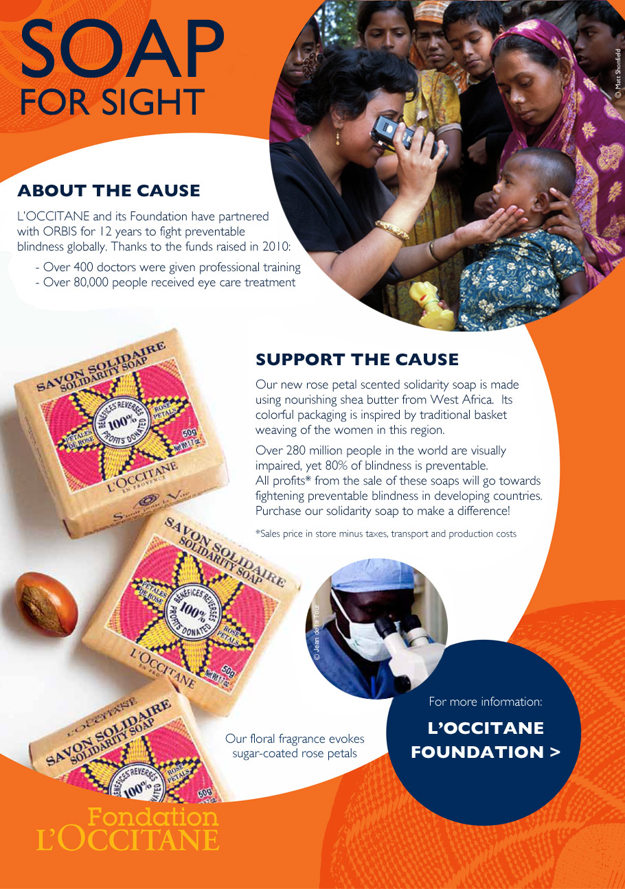 SOAP FOR SIGHT

ABOUT THE CAUSE
L’OCCITANE and its Foundation have partnered with ORBIS for 12 years to fight preventable blindness globally. Thanks to the funds raised in 2010:
-	Over 400 doctors were given professional training
-	Over 80,000 people received eye care treatment

SUPPORT THE CAUSE
Our new rose petal scented solidarity soap is made using nourishing shea butter from West Africa.  Its colorful packaging is inspired by traditional basket weaving of the women in this region.  

Over 280 million people in the world are visually impaired, yet 80% of blindness is preventable.  All profits* from the sale of these soaps will go towards fightening preventable blindness in developing countries.  Purchase our solidarity soap to make a difference!

*Sales price in store minus taxes, transport and production costs. 
