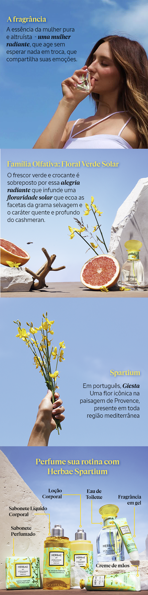 Nos gloriosos dias de primavera em Provence, o Spartium – uma espécie de arbusto que produz uma infinidade de flores aromáticas amarelo-douradas, faz um convite a uma viagem solar alegre que revela o poder radiante da feminilidade genuína e pura. Seu perfume floral ensolarado e delicado traduz uma mulher radiante, autêntica e altruísta.  Herbae par L’Occitane Spartium expressa essa personalidade em um novo Eau de Toilette que combina o frescor picante e luminoso das folhas de Ruibarbo, Essência de Toranja e Mix de Especiarias, com notas florais cremosas como a calorosa Giesta, e Ylang-ylang com suas nuances brilhantes e opulentas. Por fim é envolvido pelas notas herbáceas almiscaradas e amadeiradas. que conferem à fragrância maior profundidade e longa duração. A fragrância das belezas naturais.  Contém extrato de origem natural de Spartium da Bacia do Mediterrâneo.