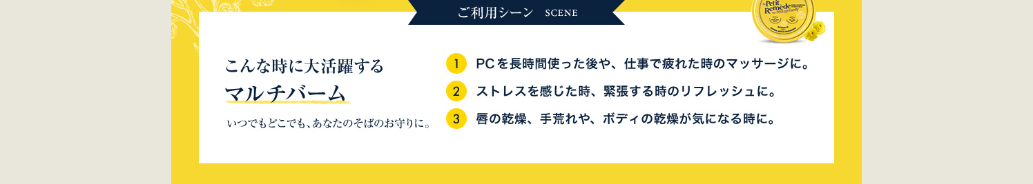 ご利用シーン 1.PCを長時間使った後や、仕事で疲れた時のマッサージに。 2.ストレスを感じた時、緊張する時のリフレッシュに。 3.唇の乾燥、手荒れや、ボディの乾燥が気になる時に。
