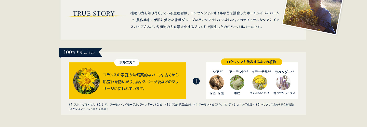 TRUE STORY 植物の力を知り尽くしている生産者は、エッセンシャルオイルなどを調合したホームメイドのバームで、農作業中に手肌に受けた乾燥ダメージなどのケアをしていました。このナチュラルなケアにインスパイアされて、各植物の力を最大化するブレンドで誕生したのがハーバルバームです。
